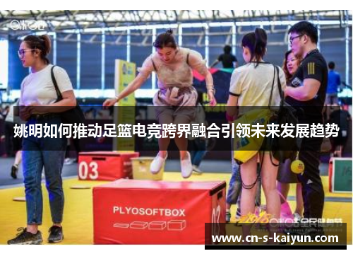 姚明如何推动足篮电竞跨界融合引领未来发展趋势