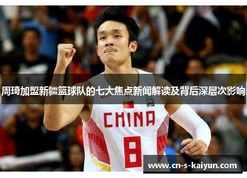 周琦加盟新疆篮球队的七大焦点新闻解读及背后深层次影响