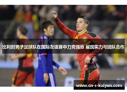 比利时男子足球队在国际友谊赛中力克强敌 展现实力与团队合作