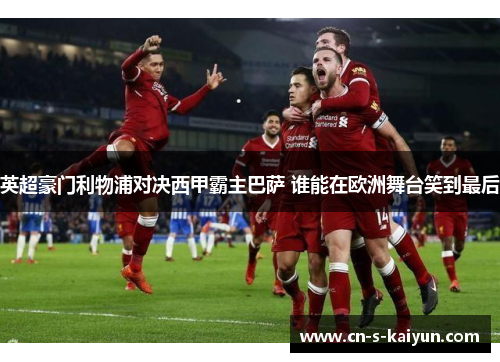 英超豪门利物浦对决西甲霸主巴萨 谁能在欧洲舞台笑到最后
