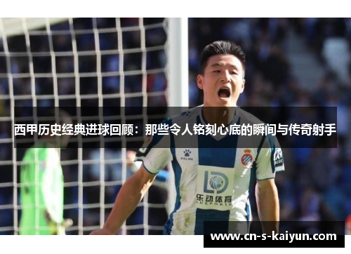 西甲历史经典进球回顾：那些令人铭刻心底的瞬间与传奇射手
