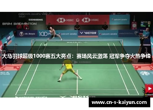 大马羽球超级1000赛五大亮点：赛场风云激荡 冠军争夺火热争锋