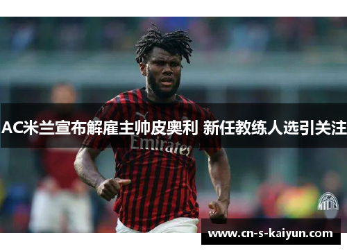 AC米兰宣布解雇主帅皮奥利 新任教练人选引关注