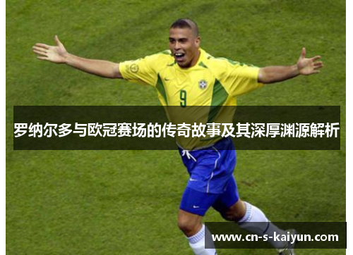 罗纳尔多与欧冠赛场的传奇故事及其深厚渊源解析